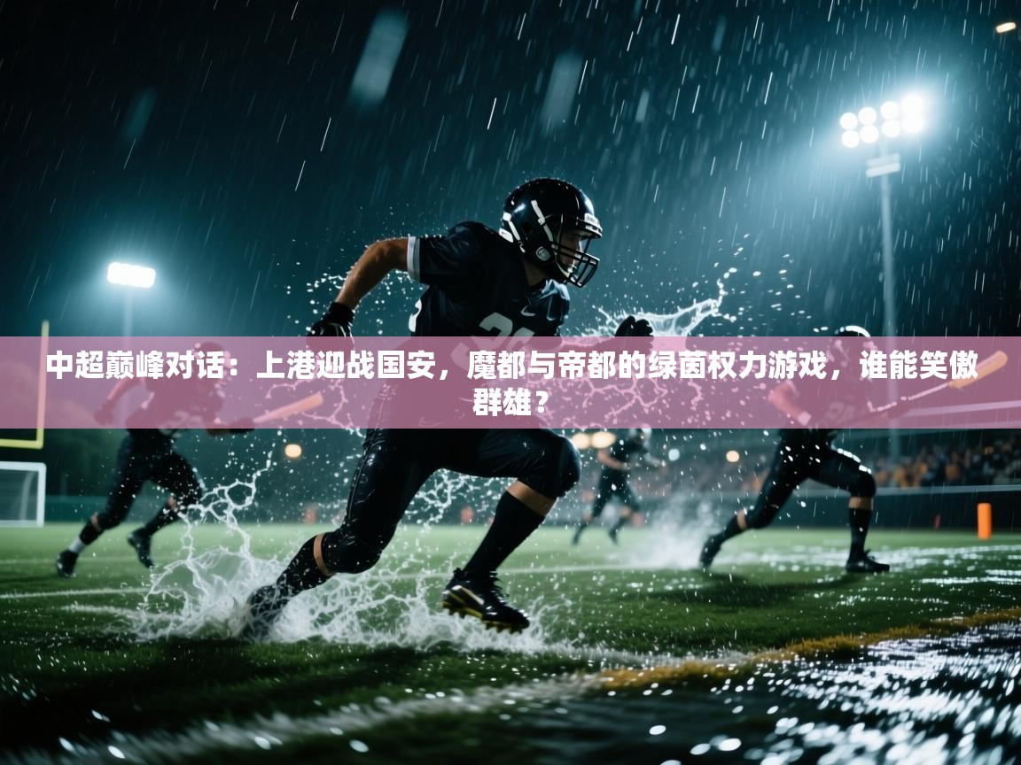 中超巅峰对话：上港迎战国安，魔都与帝都的绿茵权力游戏，谁能笑傲群雄？  第1张