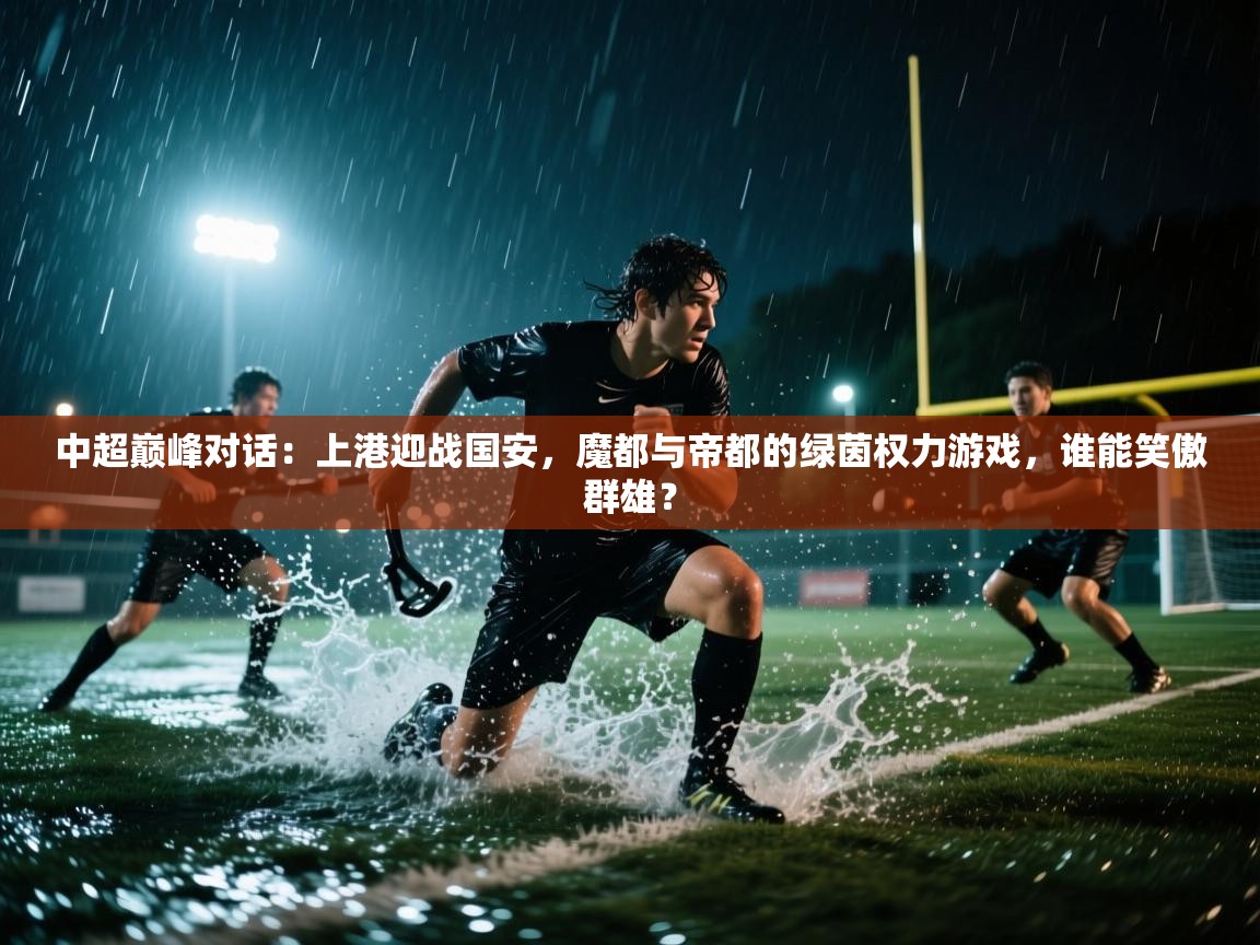 中超巅峰对话：上港迎战国安，魔都与帝都的绿茵权力游戏，谁能笑傲群雄？  第2张