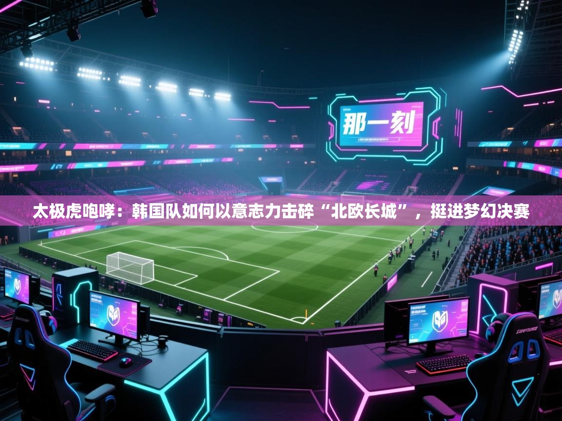 太极虎咆哮：韩国队如何以意志力击碎“北欧长城”，挺进梦幻决赛  第1张