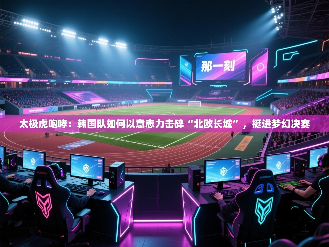 太极虎咆哮：韩国队如何以意志力击碎“北欧长城”，挺进梦幻决赛  第2张